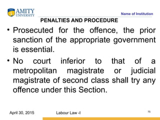 Name of Institution
PENALTIES AND PROCEDURE
• Prosecuted for the offence, the prior
sanction of the appropriate government
is essential.
• No court inferior to that of a
metropolitan magistrate or judicial
magistrate of second class shall try any
offence under this Section.
Labour Law -I 75
April 30, 2015
 