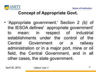 Name of Institution
Concept of Appropriate Govt.
• ‘Appropriate government.' Section 2 (b) of
the IESOA defines' appropriate government'
to mean: in respect of industrial
establishments under the control of the
Central Government or a railway
administration or in a major port, mine or oil
field, the Central Government, and in all
other cases, the state government.
Labour Law -I 79
April 30, 2015
 