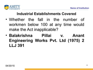 Name of Institution
Industrial Establishments Covered
• Whether the fall in the number of
workmen below 100 at any time would
make the Act inapplicable?
• Balakrishna Pillai v. Anant
Engineering Works Pvt. Ltd (1975) 2
LLJ 391
8
04/30/15
 