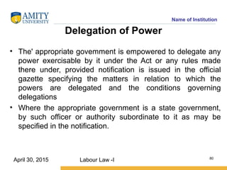 Name of Institution
Delegation of Power
• The' appropriate govemment is empowered to delegate any
power exercisable by it under the Act or any rules made
there under, provided notification is issued in the official
gazette specifying the matters in relation to which the
powers are delegated and the conditions governing
delegations
• Where the appropriate government is a state government,
by such officer or authority subordinate to it as may be
specified in the notification.
Labour Law -I 80
April 30, 2015
 