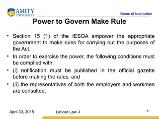 Name of Institution
Power to Govern Make Rule
• Section 15 (1) of the IESOA empower the appropriate
government to make rules for carrying out the purposes of
the Act.
• In order to exercise the power, the following conditions must
be complied with:
• (i) notification must be published in the official gazette
before making the rules; and
• (ii) the representatives of both the employers and workmen
are consulted.
Labour Law -I 81
April 30, 2015
 