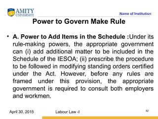 Name of Institution
Power to Govern Make Rule
• A. Power to Add Items in the Schedule :Under its
rule-making powers, the appropriate government
can (i) add additional matter to be included in the
Schedule of the IESOA; (ii) prescribe the procedure
to be followed in modifying standing orders certified
under the Act. However, before any rules are
framed under this provision, the appropriate
government is required to consult both employers
and workmen.
Labour Law -I 82
April 30, 2015
 