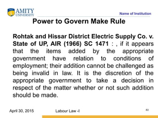 Name of Institution
Power to Govern Make Rule
Rohtak and Hissar District Electric Supply Co. v.
State of UP, AIR (1966) SC 1471 : , if it appears
that the items added by the appropriate
government have relation to conditions of
employment; their addition cannot be challenged as
being invalid in law. It is the discretion of the
appropriate government to take a decision in
respect of the matter whether or not such addition
should be made.
Labour Law -I 83
April 30, 2015
 