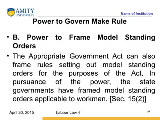 Name of Institution
Power to Govern Make Rule
• B. Power to Frame Model Standing
Orders
• The Appropriate Government Act can also
frame rules setting out model standing
orders for the purposes of the Act. In
pursuance of the power, the state
governments have framed model standing
orders applicable to workmen. [Sec. 15(2)]
Labour Law -I 84
April 30, 2015
 