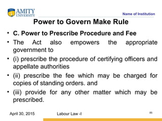 Name of Institution
Power to Govern Make Rule
• C. Power to Prescribe Procedure and Fee
• The Act also empowers the appropriate
government to
• (i) prescribe the procedure of certifying officers and
appellate authorities
• (ii) prescribe the fee which may be charged for
copies of standing orders. and
• (iii) provide for any other matter which may be
prescribed.
Labour Law -I 85
April 30, 2015
 
