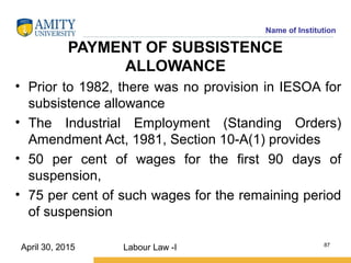 Name of Institution
PAYMENT OF SUBSISTENCE
ALLOWANCE
• Prior to 1982, there was no provision in IESOA for
subsistence allowance
• The Industrial Employment (Standing Orders)
Amendment Act, 1981, Section 10-A(1) provides
• 50 per cent of wages for the first 90 days of
suspension,
• 75 per cent of such wages for the remaining period
of suspension
Labour Law -I 87
April 30, 2015
 