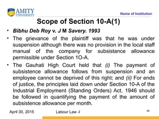 Name of Institution
Scope of Section 10-A(1)
• Bibhu Deb Roy v. J M Savery. 1993
• The grievance of the plaintiff was that he was under
suspension although there was no provision in the local staff
manual of the company for subsistance allowance
permissible under Section 1O-A.
• The Gauhati High Court held that (i) The payment of
subsistence allowance follows from suspension and an
employee cannot be deprived of this right; and (ii) For ends
of justice, the principles laid down under Section 10-A of the
Industrial Employment (Standing Orders) Act, 1946 should
be followed in quantifying the payment of the amount of
subsistence allowance per month.
Labour Law -I 88
April 30, 2015
 