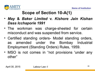 Name of Institution
Scope of Section 10-A(1)
• May & Baker Limited v. Kishore Jain Kishan
Dass Icchaporie 1991
• The workman was charge-sheeted for certain
misconduct and was suspended from service.
• Certified standing orders- Model standing orders,
as amended under the Bombay Industrial
Employment (Standing Orders) Rules, 1959.
• MSO is not comes in “not provisions 'under any
other”
Labour Law -I 89
April 30, 2015
 