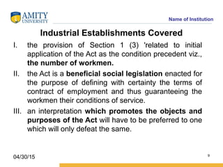 Name of Institution
Industrial Establishments Covered
I. the provision of Section 1 (3) 'related to initial
application of the Act as the condition precedent viz.,
the number of workmen.
II. the Act is a beneficial social legislation enacted for
the purpose of defining with certainty the terms of
contract of employment and thus guaranteeing the
workmen their conditions of service.
III. an interpretation which promotes the objects and
purposes of the Act will have to be preferred to one
which will only defeat the same.
9
04/30/15
 