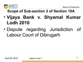 Name of Institution
Scope of Sub-section 2 of Section 10A
• Vijaya Bank v. Shyamal Kumar
Lodh 2010
• Dispute regarding Jurisdiction of
Labour Court of Dibrugarh
Labour Law -I 90
April 30, 2015
 