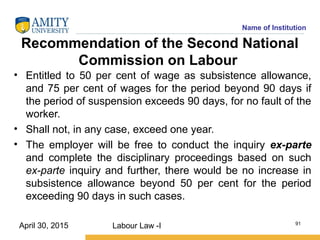 Name of Institution
Recommendation of the Second National
Commission on Labour
• Entitled to 50 per cent of wage as subsistence allowance,
and 75 per cent of wages for the period beyond 90 days if
the period of suspension exceeds 90 days, for no fault of the
worker.
• Shall not, in any case, exceed one year.
• The employer will be free to conduct the inquiry ex-parte
and complete the disciplinary proceedings based on such
ex-parte inquiry and further, there would be no increase in
subsistence allowance beyond 50 per cent for the period
exceeding 90 days in such cases.
Labour Law -I 91
April 30, 2015
 