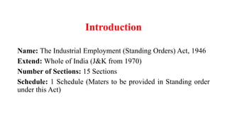Introduction
Name: The Industrial Employment (Standing Orders) Act, 1946
Extend: Whole of India (J&K from 1970)
Number of Sections: 15 Sections
Schedule: 1 Schedule (Maters to be provided in Standing order
under this Act)
 