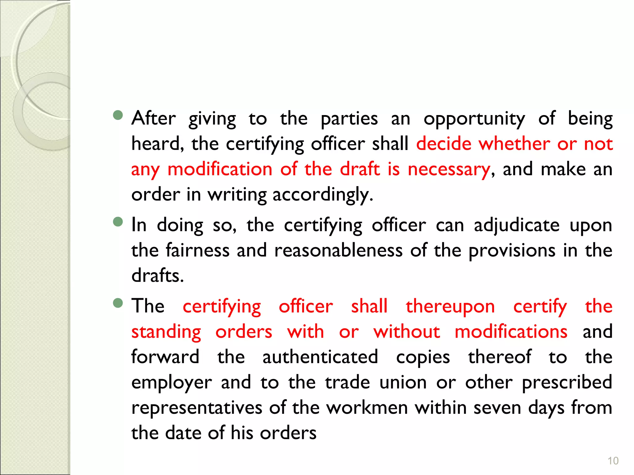  After giving to the parties an opportunity of being
heard, the certifying officer shall decide whether or not
any modification of the draft is necessary, and make an
order in writing accordingly.
 In doing so, the certifying officer can adjudicate upon
the fairness and reasonableness of the provisions in the
drafts.
 The certifying officer shall thereupon certify the
standing orders with or without modifications and
forward the authenticated copies thereof to the
employer and to the trade union or other prescribed
representatives of the workmen within seven days from
the date of his orders
10
 
