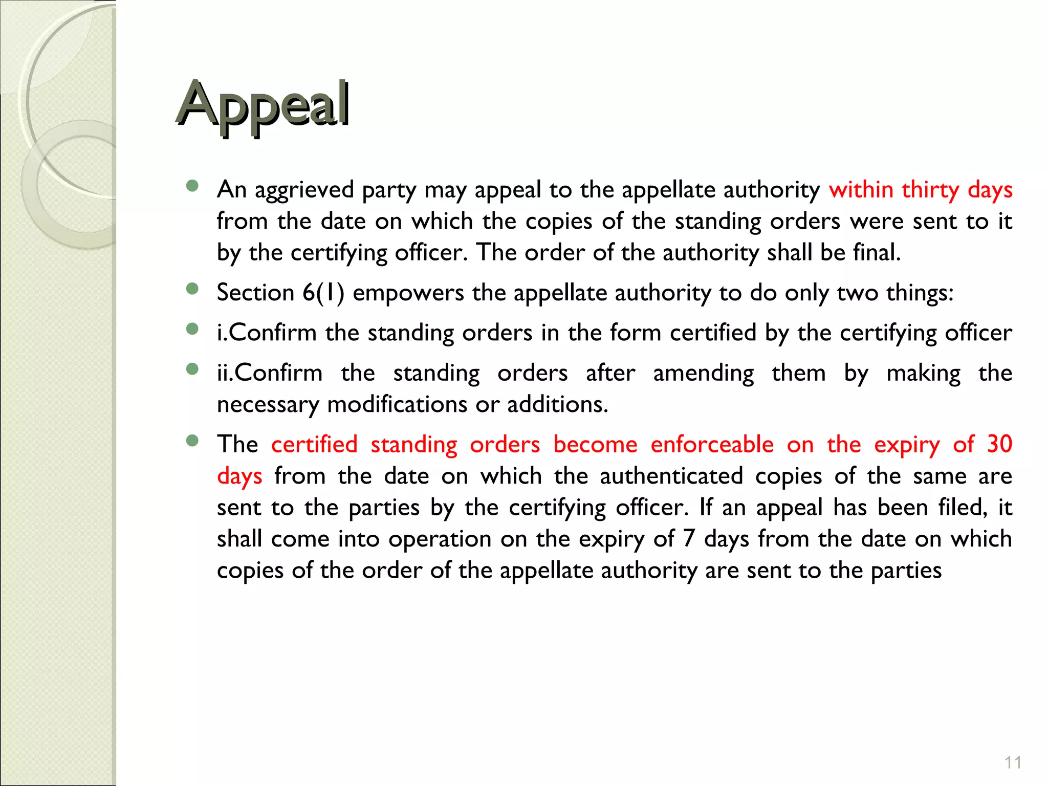 AppealAppeal
 An aggrieved party may appeal to the appellate authority within thirty days
from the date on which the copies of the standing orders were sent to it
by the certifying officer. The order of the authority shall be final.
 Section 6(1) empowers the appellate authority to do only two things:
 i.Confirm the standing orders in the form certified by the certifying officer
 ii.Confirm the standing orders after amending them by making the
necessary modifications or additions.
 The certified standing orders become enforceable on the expiry of 30
days from the date on which the authenticated copies of the same are
sent to the parties by the certifying officer. If an appeal has been filed, it
shall come into operation on the expiry of 7 days from the date on which
copies of the order of the appellate authority are sent to the parties
11
 