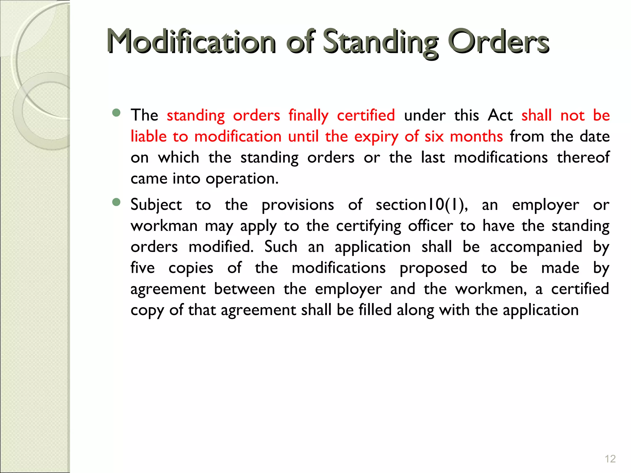 Modification of Standing OrdersModification of Standing Orders
 The standing orders finally certified under this Act shall not be
liable to modification until the expiry of six months from the date
on which the standing orders or the last modifications thereof
came into operation.
 Subject to the provisions of section10(1), an employer or
workman may apply to the certifying officer to have the standing
orders modified. Such an application shall be accompanied by
five copies of the modifications proposed to be made by
agreement between the employer and the workmen, a certified
copy of that agreement shall be filled along with the application
12
 