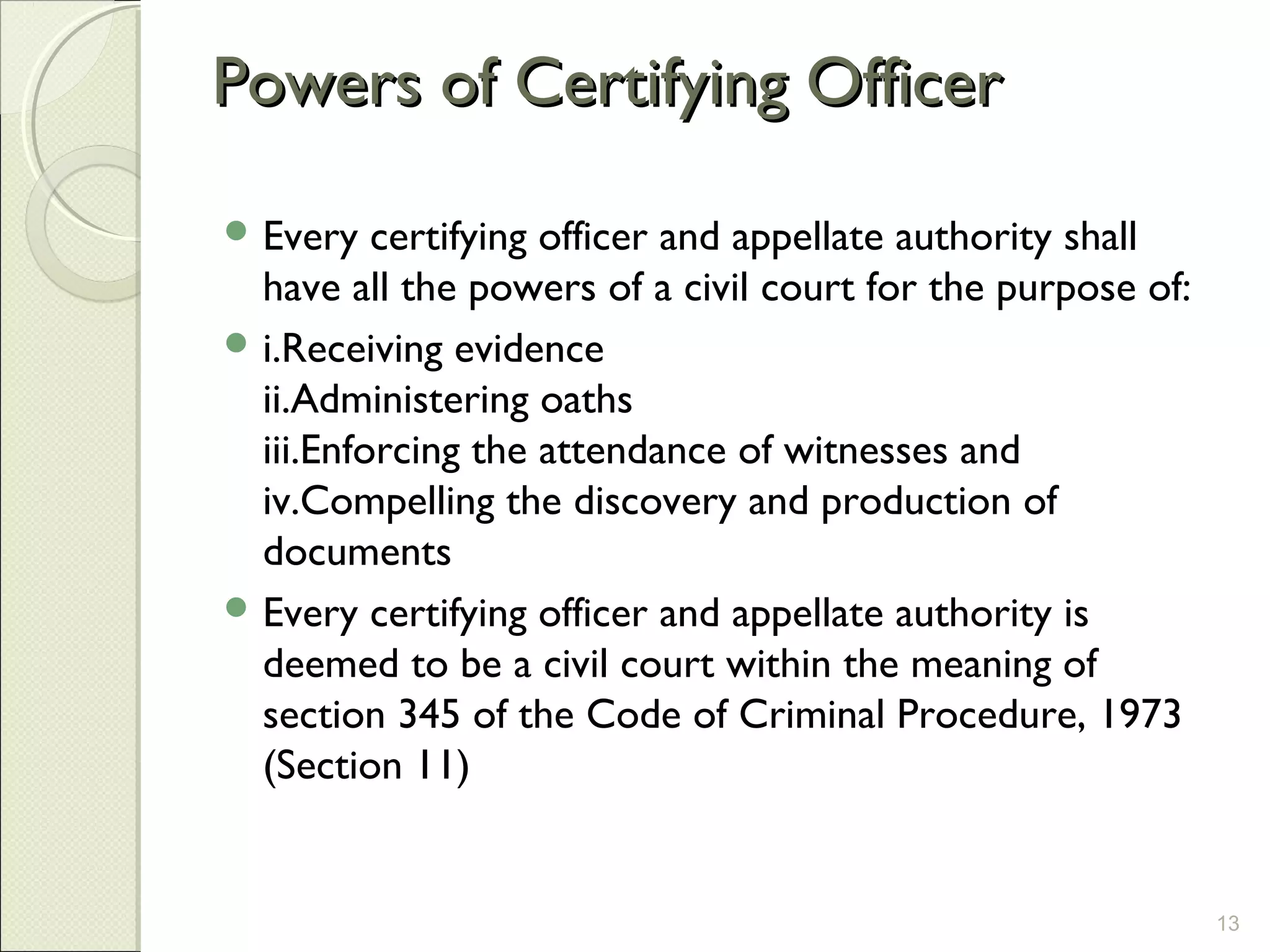 Powers of Certifying OfficerPowers of Certifying Officer
 Every certifying officer and appellate authority shall
have all the powers of a civil court for the purpose of:
 i.Receiving evidence
ii.Administering oaths
iii.Enforcing the attendance of witnesses and
iv.Compelling the discovery and production of
documents
 Every certifying officer and appellate authority is
deemed to be a civil court within the meaning of
section 345 of the Code of Criminal Procedure, 1973
(Section 11)
13
 