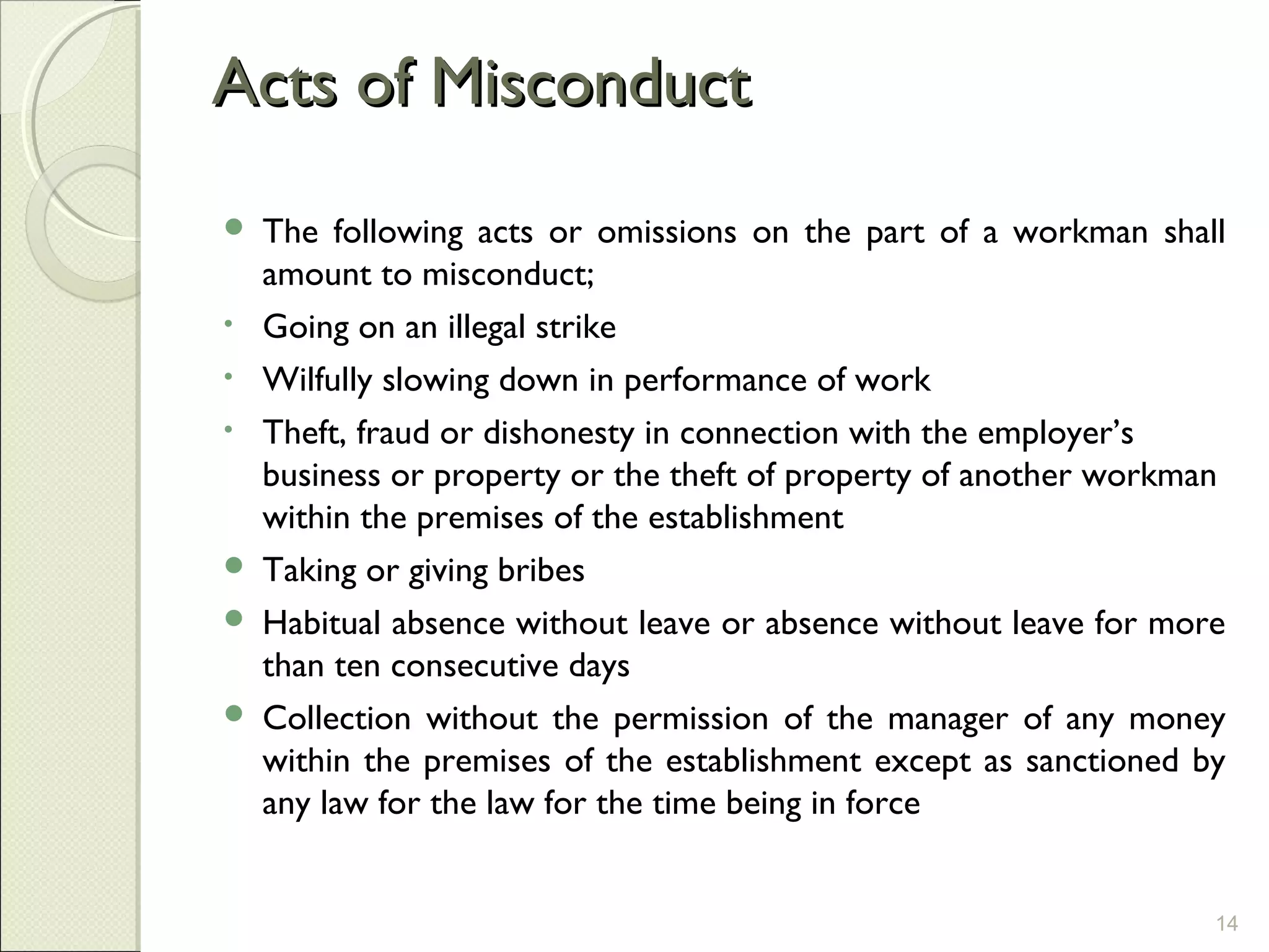 Acts of MisconductActs of Misconduct
 The following acts or omissions on the part of a workman shall
amount to misconduct;
• Going on an illegal strike
• Wilfully slowing down in performance of work
• Theft, fraud or dishonesty in connection with the employer’s
business or property or the theft of property of another workman
within the premises of the establishment
 Taking or giving bribes
 Habitual absence without leave or absence without leave for more
than ten consecutive days
 Collection without the permission of the manager of any money
within the premises of the establishment except as sanctioned by
any law for the law for the time being in force
14
 