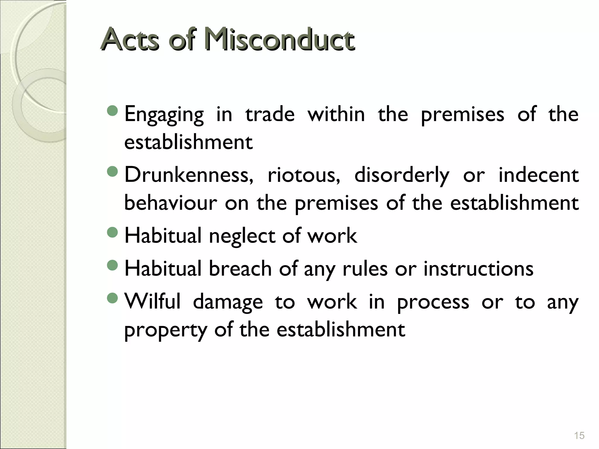 Acts of MisconductActs of Misconduct
Engaging in trade within the premises of the
establishment
Drunkenness, riotous, disorderly or indecent
behaviour on the premises of the establishment
Habitual neglect of work
Habitual breach of any rules or instructions
Wilful damage to work in process or to any
property of the establishment
15
 