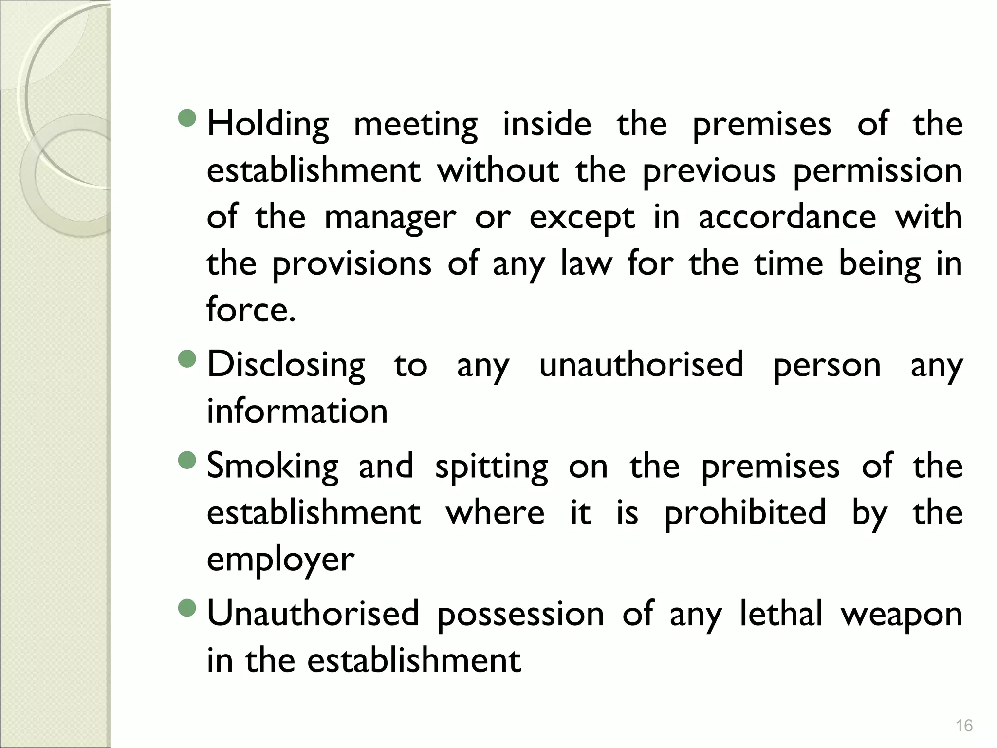 Holding meeting inside the premises of the
establishment without the previous permission
of the manager or except in accordance with
the provisions of any law for the time being in
force.
Disclosing to any unauthorised person any
information
Smoking and spitting on the premises of the
establishment where it is prohibited by the
employer
Unauthorised possession of any lethal weapon
in the establishment
16
 