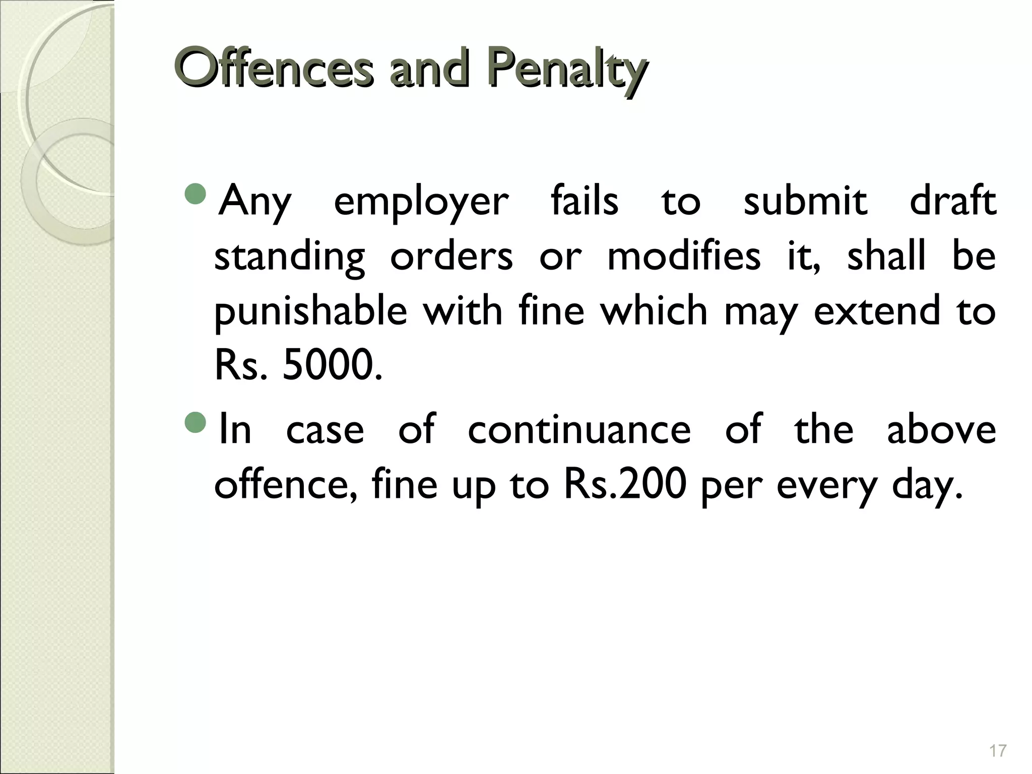 Offences and PenaltyOffences and Penalty
Any employer fails to submit draft
standing orders or modifies it, shall be
punishable with fine which may extend to
Rs. 5000.
In case of continuance of the above
offence, fine up to Rs.200 per every day.
17
 