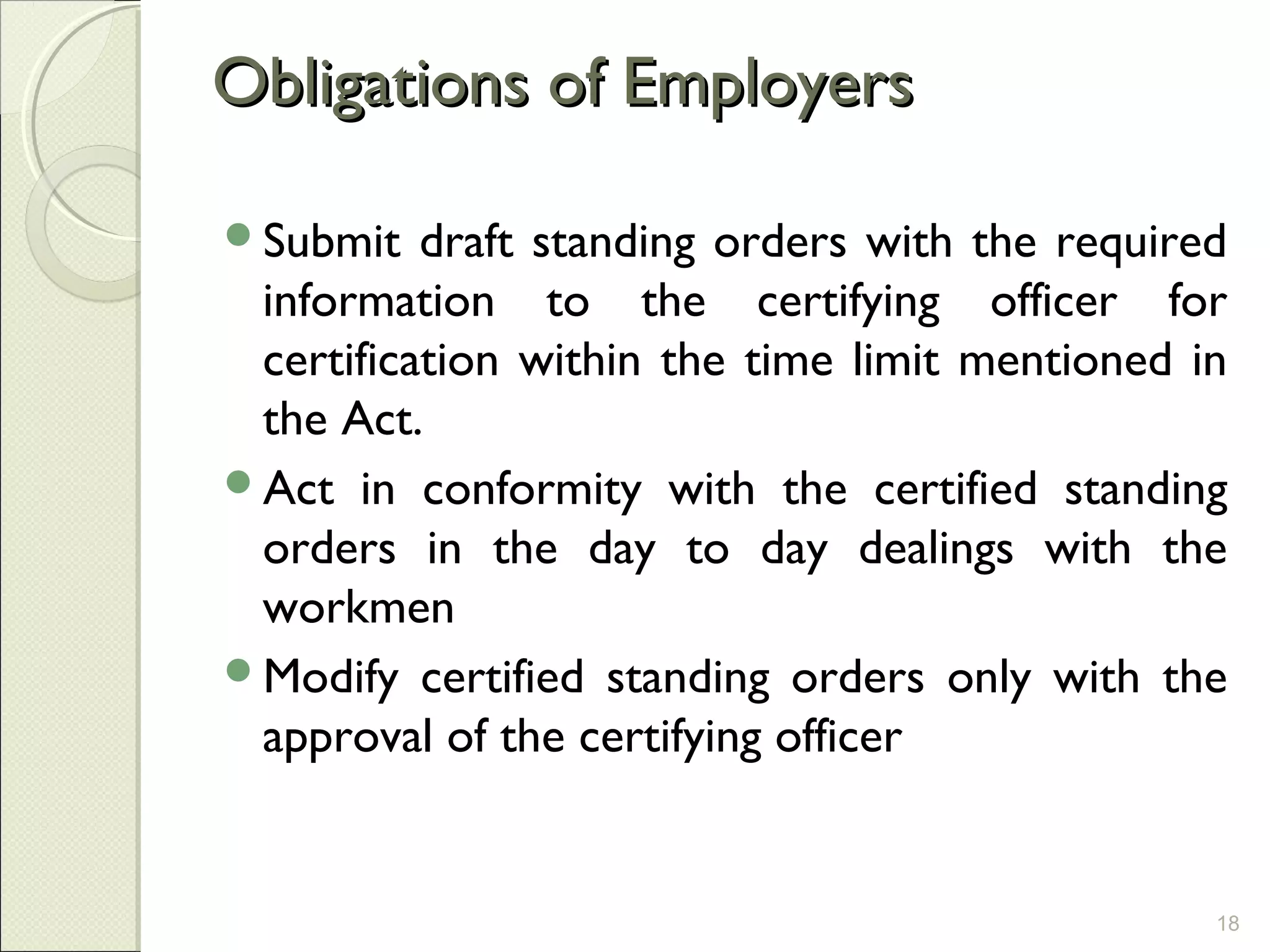 Obligations of EmployersObligations of Employers
Submit draft standing orders with the required
information to the certifying officer for
certification within the time limit mentioned in
the Act.
Act in conformity with the certified standing
orders in the day to day dealings with the
workmen
Modify certified standing orders only with the
approval of the certifying officer
18
 