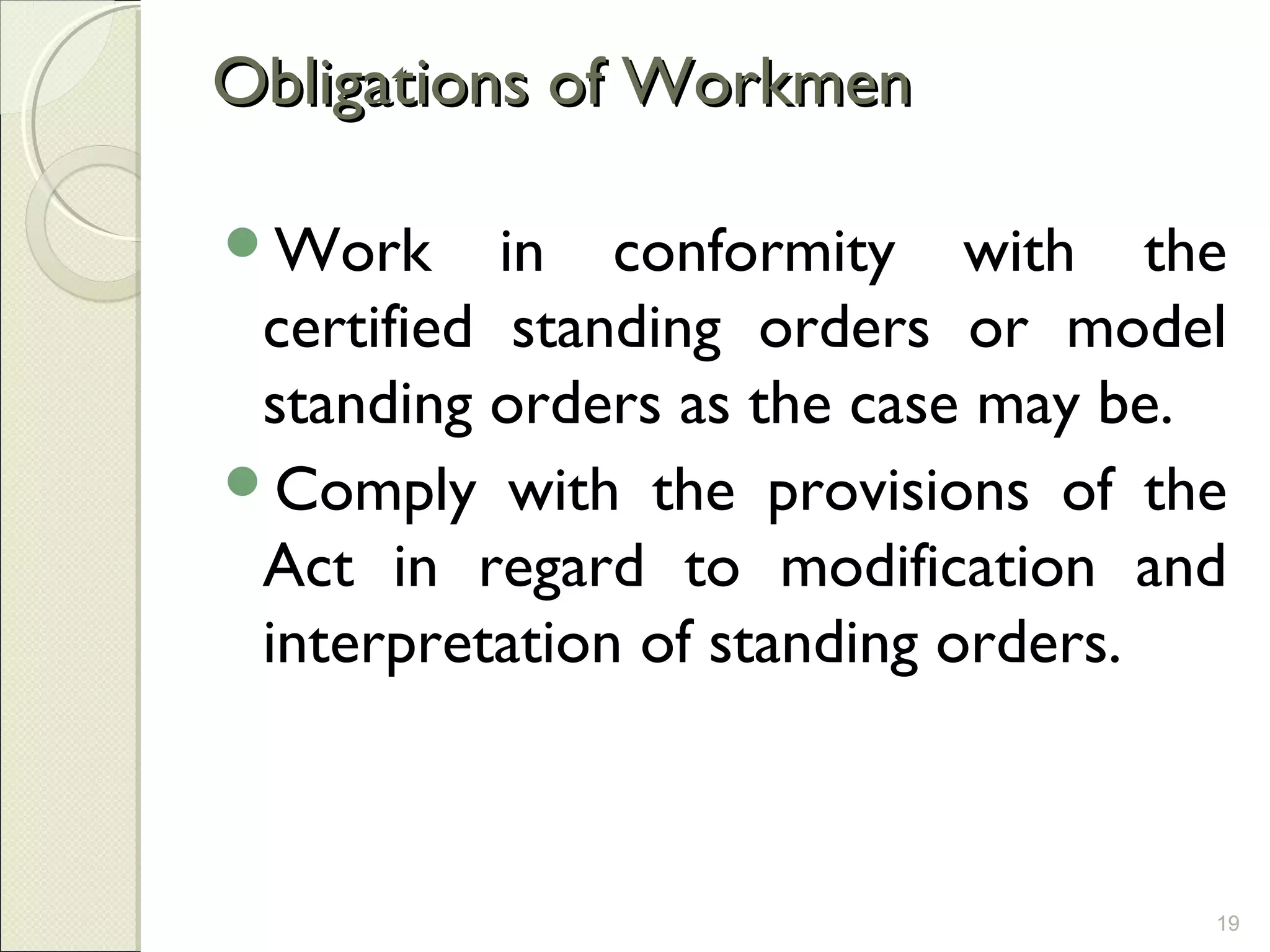 Obligations of WorkmenObligations of Workmen
Work in conformity with the
certified standing orders or model
standing orders as the case may be.
Comply with the provisions of the
Act in regard to modification and
interpretation of standing orders.
19
 