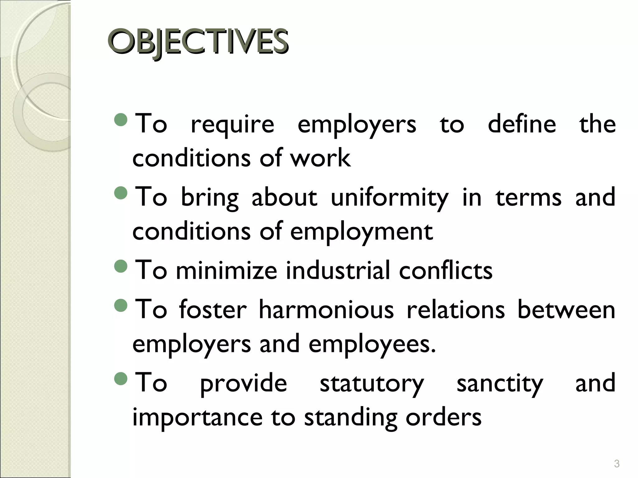 OBJECTIVESOBJECTIVES
To require employers to define the
conditions of work
To bring about uniformity in terms and
conditions of employment
To minimize industrial conflicts
To foster harmonious relations between
employers and employees.
To provide statutory sanctity and
importance to standing orders
3
 