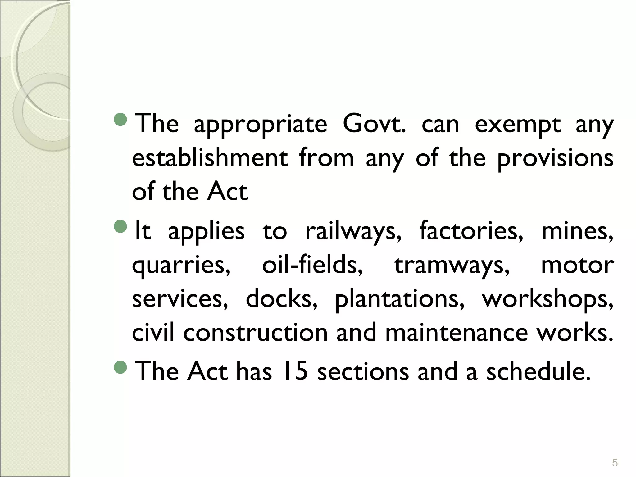 The appropriate Govt. can exempt any
establishment from any of the provisions
of the Act
It applies to railways, factories, mines,
quarries, oil-fields, tramways, motor
services, docks, plantations, workshops,
civil construction and maintenance works.
The Act has 15 sections and a schedule.
5
 