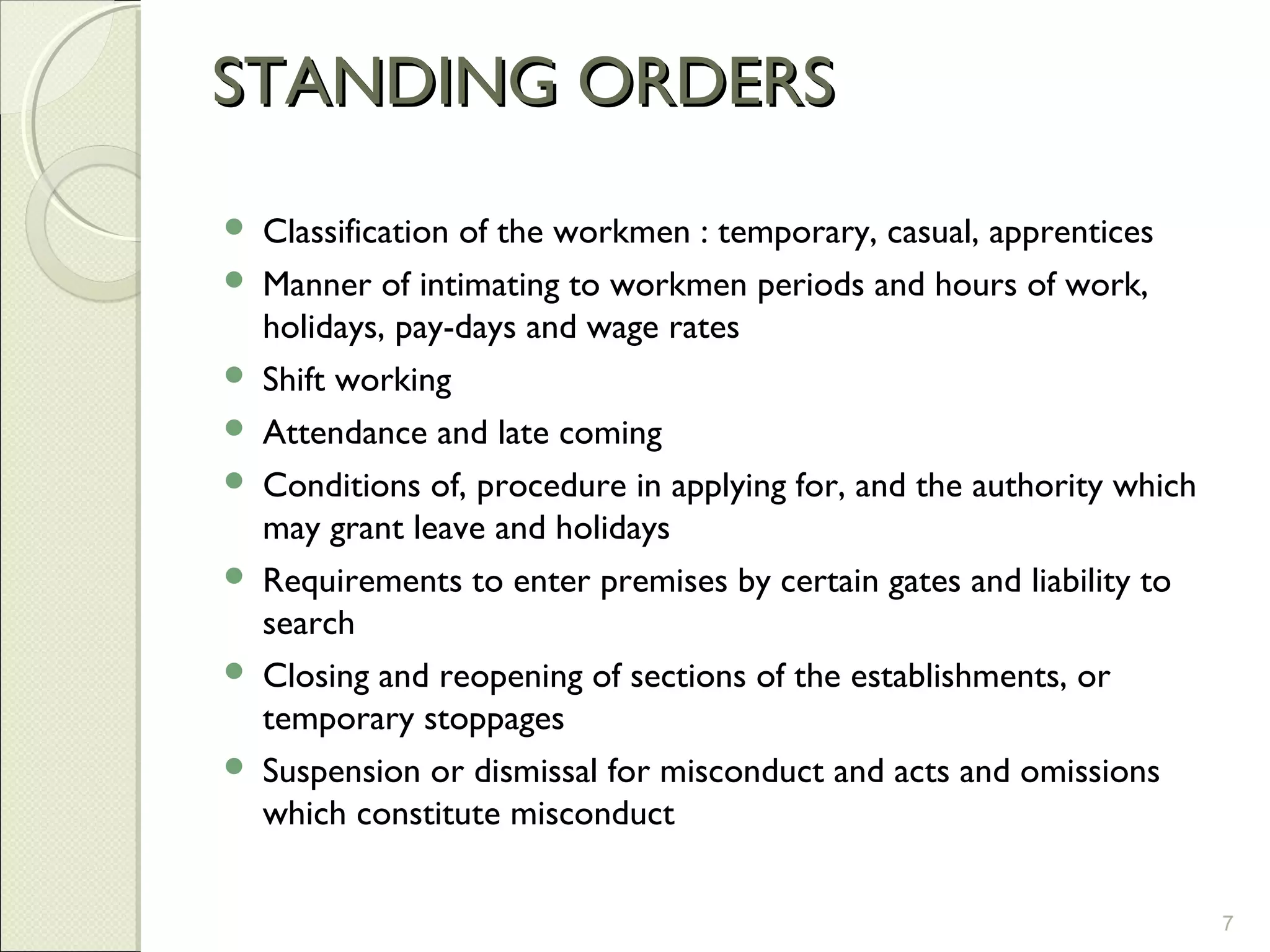 STANDING ORDERSSTANDING ORDERS
 Classification of the workmen : temporary, casual, apprentices
 Manner of intimating to workmen periods and hours of work,
holidays, pay-days and wage rates
 Shift working
 Attendance and late coming
 Conditions of, procedure in applying for, and the authority which
may grant leave and holidays
 Requirements to enter premises by certain gates and liability to
search
 Closing and reopening of sections of the establishments, or
temporary stoppages
 Suspension or dismissal for misconduct and acts and omissions
which constitute misconduct
7
 
