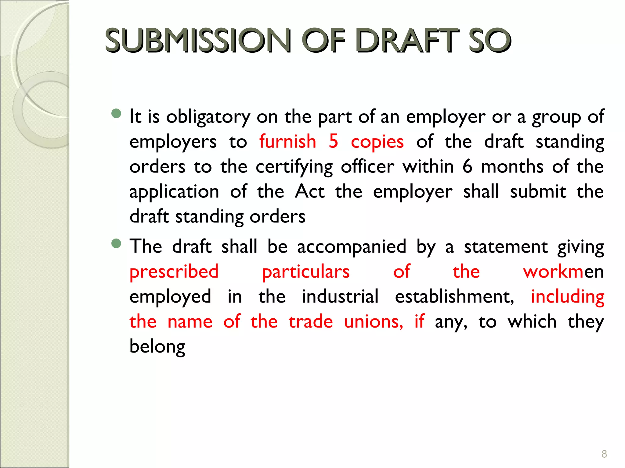 SUBMISSION OF DRAFT SOSUBMISSION OF DRAFT SO
 It is obligatory on the part of an employer or a group of
employers to furnish 5 copies of the draft standing
orders to the certifying officer within 6 months of the
application of the Act the employer shall submit the
draft standing orders
 The draft shall be accompanied by a statement giving
prescribed particulars of the workmen
employed in the industrial establishment, including
the name of the trade unions, if any, to which they
belong
8
 