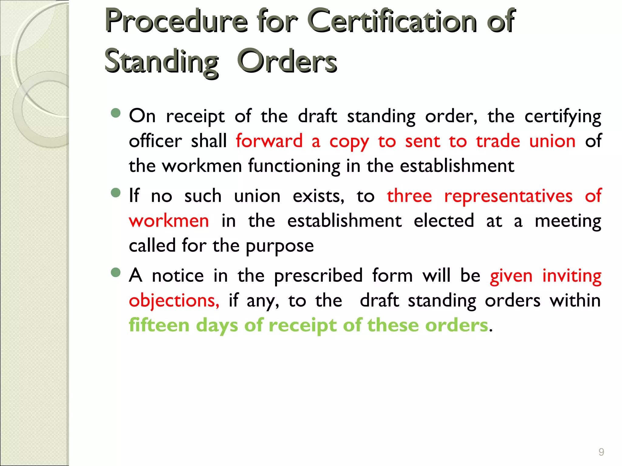 Procedure for Certification ofProcedure for Certification of
Standing OrdersStanding Orders
 On receipt of the draft standing order, the certifying
officer shall forward a copy to sent to trade union of
the workmen functioning in the establishment
 If no such union exists, to three representatives of
workmen in the establishment elected at a meeting
called for the purpose
 A notice in the prescribed form will be given inviting
objections, if any, to the draft standing orders within
fifteen days of receipt of these orders.
9
 