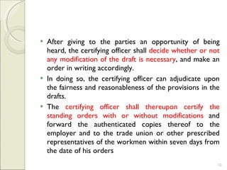 After giving to the parties an opportunity of being heard, the certifying officer shall  decide whether or not any modification of the draft is necessary , and make an order in writing accordingly.  In doing so, the certifying officer can adjudicate upon the fairness and reasonableness of the provisions in the drafts.  The  certifying officer shall thereupon certify the standing orders with or without modifications  and forward the authenticated copies thereof to the employer and to the trade union or other prescribed representatives of the workmen within seven days from the date of his orders 