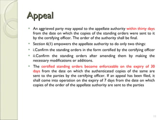 Appeal An aggrieved party may appeal to the appellate authority  within thirty days  from the date on which the copies of the standing orders were sent to it by the certifying officer. The order of the authority shall be final. Section 6(1) empowers the appellate authority to do only two things:  i.Confirm the standing orders in the form certified by the certifying officer  ii.Confirm the standing orders after amending them by making the necessary modifications or additions.  The  certified standing orders become enforceable on the expiry of 30 days  from the date on which the authenticated copies of the same are sent to the parties by the certifying officer. If an appeal has been filed, it shall come into operation on the expiry of 7 days from the date on which copies of the order of the appellate authority are sent to the parties 