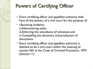 Powers of Certifying Officer  Every certifying officer and appellate authority shall have all the powers of a civil court for the purpose of:  i.Receiving evidence ii.Administering oaths iii.Enforcing the attendance of witnesses and iv.Compelling the discovery and production of documents Every certifying officer and appellate authority is deemed to be a civil court within the meaning of section 345 of the Code of Criminal Procedure, 1973 (Section 11) 