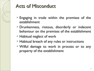 Acts of Misconduct  Engaging in trade within the premises of the establishment  Drunkenness, riotous, disorderly or indecent behaviour on the premises of the establishment  Habitual neglect of work Habitual breach of any rules or instructions Wilful damage to work in process or to any property of the establishment  