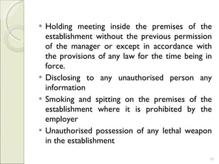 Holding meeting inside the premises of the establishment without the previous permission of the manager or except in accordance with the provisions of any law for the time being in force.  Disclosing to any unauthorised person any information  Smoking and spitting on the premises of the establishment where it is prohibited by the employer Unauthorised possession of any lethal weapon in the establishment 