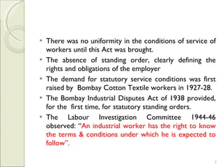 There was no uniformity in the conditions of service of workers until this Act was brought.  The absence of standing order, clearly defining the rights and obligations of the employer  The demand for statutory service conditions was first raised by  Bombay Cotton Textile workers in 1927-28.  The Bombay Industrial Disputes Act of 1938 provided, for the  first time, for statutory standing orders.  The Labour Investigation Committee 1944-46 observed: “ An industrial worker has the right to know the terms & conditions under which he is expected to follow”. 