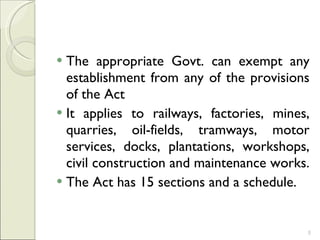 The appropriate Govt. can exempt any establishment from any of the provisions of the Act It applies to railways, factories, mines, quarries, oil-fields, tramways, motor services, docks, plantations, workshops, civil construction and maintenance works.  The Act has 15 sections and a schedule.  