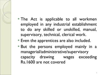 The Act is applicable to all workmen employed in any industrial establishment to do any skilled or unskilled, manual, supervisory, technical, clerical work.  Even the apprentices are also included.  But the persons employed mainly in a managerial/administrative/supervisory capacity drawing  wages exceeding Rs.1600 are not covered 
