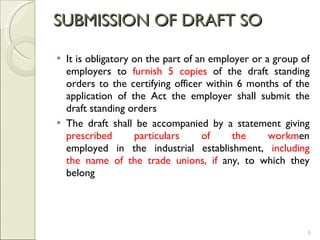 SUBMISSION OF DRAFT SO It is obligatory on the part of an employer or a group of employers to  furnish 5 copies  of the draft standing orders to the certifying officer within 6 months of the application of the Act the employer shall submit the draft standing orders  The draft shall be accompanied by a statement giving  prescribed particulars of the workm en employed in the industrial establishment,  including the name of the trade unions, if  any, to which they belong 