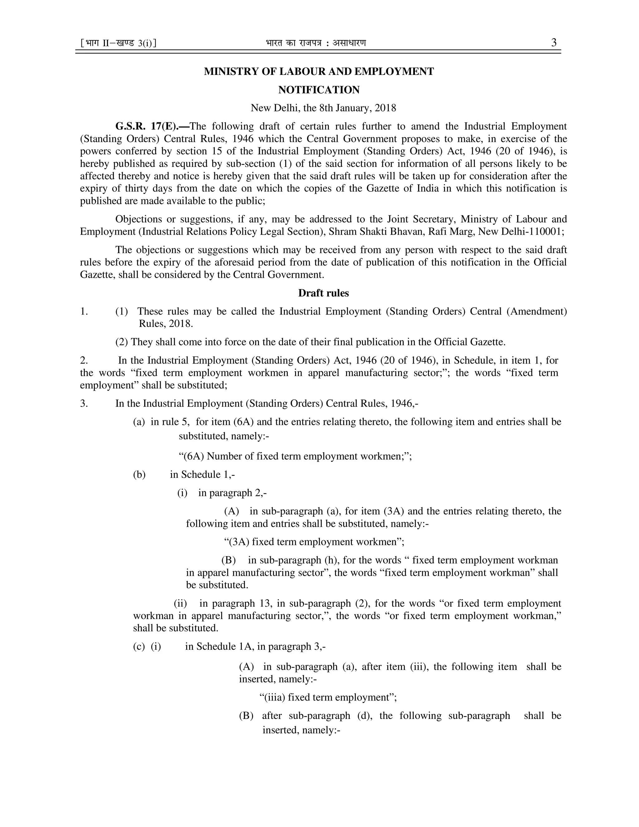 ¹Hkkx IIµ[k.M 3(i)º Hkkjr dk jkti=k % vlk/kj.k 3
MINISTRY OF LABOUR AND EMPLOYMENT
NOTIFICATION
New Delhi, the 8th January, 2018
G.S.R. 17(E).—The following draft of certain rules further to amend the Industrial Employment
(Standing Orders) Central Rules, 1946 which the Central Government proposes to make, in exercise of the
powers conferred by section 15 of the Industrial Employment (Standing Orders) Act, 1946 (20 of 1946), is
hereby published as required by sub-section (1) of the said section for information of all persons likely to be
affected thereby and notice is hereby given that the said draft rules will be taken up for consideration after the
expiry of thirty days from the date on which the copies of the Gazette of India in which this notification is
published are made available to the public;
Objections or suggestions, if any, may be addressed to the Joint Secretary, Ministry of Labour and
Employment (Industrial Relations Policy Legal Section), Shram Shakti Bhavan, Rafi Marg, New Delhi-110001;
The objections or suggestions which may be received from any person with respect to the said draft
rules before the expiry of the aforesaid period from the date of publication of this notification in the Official
Gazette, shall be considered by the Central Government.
Draft rules
1. (1) These rules may be called the Industrial Employment (Standing Orders) Central (Amendment)
Rules, 2018.
(2) They shall come into force on the date of their final publication in the Official Gazette.
2. In the Industrial Employment (Standing Orders) Act, 1946 (20 of 1946), in Schedule, in item 1, for
the words “fixed term employment workmen in apparel manufacturing sector;”; the words “fixed term
employment” shall be substituted;
3. In the Industrial Employment (Standing Orders) Central Rules, 1946,-
(a) in rule 5, for item (6A) and the entries relating thereto, the following item and entries shall be
substituted, namely:-
“(6A) Number of fixed term employment workmen;”;
(b) in Schedule 1,-
(i) in paragraph 2,-
(A) in sub-paragraph (a), for item (3A) and the entries relating thereto, the
following item and entries shall be substituted, namely:-
“(3A) fixed term employment workmen”;
(B) in sub-paragraph (h), for the words “ fixed term employment workman
in apparel manufacturing sector”, the words “fixed term employment workman” shall
be substituted.
(ii) in paragraph 13, in sub-paragraph (2), for the words “or fixed term employment
workman in apparel manufacturing sector,”, the words “or fixed term employment workman,”
shall be substituted.
(c) (i) in Schedule 1A, in paragraph 3,-
(A) in sub-paragraph (a), after item (iii), the following item shall be
inserted, namely:-
“(iiia) fixed term employment”;
(B) after sub-paragraph (d), the following sub-paragraph shall be
inserted, namely:-
 