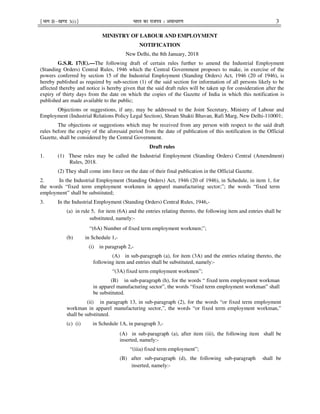 ¹Hkkx IIµ[k.M 3(i)º Hkkjr dk jkti=k % vlk/kj.k 3
MINISTRY OF LABOUR AND EMPLOYMENT
NOTIFICATION
New Delhi, the 8th January, 2018
G.S.R. 17(E).—The following draft of certain rules further to amend the Industrial Employment
(Standing Orders) Central Rules, 1946 which the Central Government proposes to make, in exercise of the
powers conferred by section 15 of the Industrial Employment (Standing Orders) Act, 1946 (20 of 1946), is
hereby published as required by sub-section (1) of the said section for information of all persons likely to be
affected thereby and notice is hereby given that the said draft rules will be taken up for consideration after the
expiry of thirty days from the date on which the copies of the Gazette of India in which this notification is
published are made available to the public;
Objections or suggestions, if any, may be addressed to the Joint Secretary, Ministry of Labour and
Employment (Industrial Relations Policy Legal Section), Shram Shakti Bhavan, Rafi Marg, New Delhi-110001;
The objections or suggestions which may be received from any person with respect to the said draft
rules before the expiry of the aforesaid period from the date of publication of this notification in the Official
Gazette, shall be considered by the Central Government.
Draft rules
1. (1) These rules may be called the Industrial Employment (Standing Orders) Central (Amendment)
Rules, 2018.
(2) They shall come into force on the date of their final publication in the Official Gazette.
2. In the Industrial Employment (Standing Orders) Act, 1946 (20 of 1946), in Schedule, in item 1, for
the words “fixed term employment workmen in apparel manufacturing sector;”; the words “fixed term
employment” shall be substituted;
3. In the Industrial Employment (Standing Orders) Central Rules, 1946,-
(a) in rule 5, for item (6A) and the entries relating thereto, the following item and entries shall be
substituted, namely:-
“(6A) Number of fixed term employment workmen;”;
(b) in Schedule 1,-
(i) in paragraph 2,-
(A) in sub-paragraph (a), for item (3A) and the entries relating thereto, the
following item and entries shall be substituted, namely:-
“(3A) fixed term employment workmen”;
(B) in sub-paragraph (h), for the words “ fixed term employment workman
in apparel manufacturing sector”, the words “fixed term employment workman” shall
be substituted.
(ii) in paragraph 13, in sub-paragraph (2), for the words “or fixed term employment
workman in apparel manufacturing sector,”, the words “or fixed term employment workman,”
shall be substituted.
(c) (i) in Schedule 1A, in paragraph 3,-
(A) in sub-paragraph (a), after item (iii), the following item shall be
inserted, namely:-
“(iiia) fixed term employment”;
(B) after sub-paragraph (d), the following sub-paragraph shall be
inserted, namely:-
 