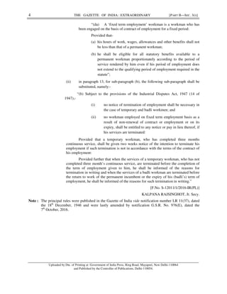 4 THE GAZETTE OF INDIA : EXTRAORDINARY [PART II—SEC. 3(i)]
“(da) A ‘fixed term employment’ workman is a workman who has
been engaged on the basis of contract of employment for a fixed period:
Provided that-
(a) his hours of work, wages, allowances and other benefits shall not
be less than that of a permanent workman;
(b) he shall be eligible for all statutory benefits available to a
permanent workman proportionately according to the period of
service rendered by him even if his period of employment does
not extend to the qualifying period of employment required in the
statute”;
(ii) in paragraph 13, for sub-paragraph (b), the following sub-paragraph shall be
substituted, namely:-
“(b) Subject to the provisions of the Industrial Disputes Act, 1947 (14 of
1947),-
(i) no notice of termination of employment shall be necessary in
the case of temporary and badli workmen; and
(ii) no workman employed on fixed term employment basis as a
result of non-renewal of contract or employment or on its
expiry, shall be entitled to any notice or pay in lieu thereof, if
his services are terminated:
Provided that a temporary workman, who has completed three months
continuous service, shall be given two weeks notice of the intention to terminate his
employment if such termination is not in accordance with the terms of the contract of
his employment:
Provided further that when the services of a temporary workman, who has not
completed three month’s continuous service, are terminated before the completion of
the term of employment given to him, he shall be informed of the reasons for
termination in writing and when the services of a badli workman are terminated before
the return to work of the permanent incumbent or the expiry of his (badli’s) term of
employment, he shall be informed of the reasons for such termination in writing.”
[F.No. S-12011/1/2016-IR(PL)]
KALPANA RAJSINGHOT, Jt. Secy.
Note : The principal rules were published in the Gazette of India vide notification number LR 11(37), dated
the 18th
December, 1946 and were lastly amended by notification G.S.R. No. 976(E), dated the
7th
October, 2016.
Uploaded by Dte. of Printing at Government of India Press, Ring Road, Mayapuri, New Delhi-110064
and Published by the Controller of Publications, Delhi-110054.
RAKESH
SUKUL
Digitally signed by
RAKESH SUKUL
Date: 2018.01.08
20:24:46 +05'30'
 