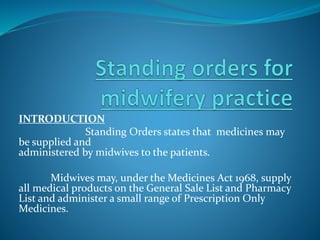 INTRODUCTION
Standing Orders states that medicines may
be supplied and
administered by midwives to the patients.
Midwives may, under the Medicines Act 1968, supply
all medical products on the General Sale List and Pharmacy
List and administer a small range of Prescription Only
Medicines.
 