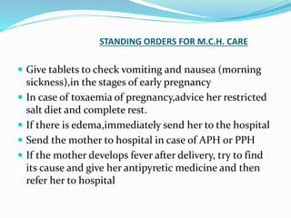 STANDING ORDERS FOR M.C.H. CARE
 Give tablets to check vomiting and nausea (morning
sickness),in the stages of early pregnancy
 In case of toxaemia of pregnancy,advice her restricted
salt diet and complete rest.
 If there is edema,immediately send her to the hospital
 Send the mother to hospital in case of APH or PPH
 If the mother develops fever after delivery, try to find
its cause and give her antipyretic medicine and then
refer her to hospital
 