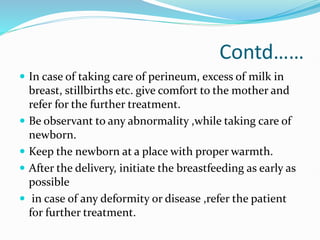 Contd……
 In case of taking care of perineum, excess of milk in
breast, stillbirths etc. give comfort to the mother and
refer for the further treatment.
 Be observant to any abnormality ,while taking care of
newborn.
 Keep the newborn at a place with proper warmth.
 After the delivery, initiate the breastfeeding as early as
possible
 in case of any deformity or disease ,refer the patient
for further treatment.
 