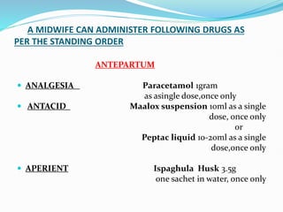 A MIDWIFE CAN ADMINISTER FOLLOWING DRUGS AS
PER THE STANDING ORDER
ANTEPARTUM
 ANALGESIA Paracetamol 1gram
as asingle dose,once only
 ANTACID Maalox suspension 10ml as a single
dose, once only
or
Peptac liquid 10-20ml as a single
dose,once only
 APERIENT Ispaghula Husk 3.5g
one sachet in water, once only
 