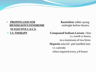  PROPHYLAXIS FOR Ranitidine tablet 150mg
MENDELSON’S SYNDROME midnight before theatre
IN ELECTIVE L.S.C.S.
 I.V. THERAPY Compound Sodium Lactate 1 litre
i.v. over8-12 hours,
to a maximum of two litres
Heparin 10iu/ml 5ml instilled into
i.v. cannula
when required every 4-8 hours
 