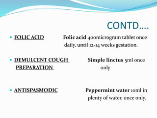 CONTD….
 FOLIC ACID Folic acid 400microgram tablet once
daily, until 12-14 weeks gestation.
 DEMULCENT COUGH Simple linctus 5ml once
PREPARATION only
 ANTISPASMODIC Peppermint water 10ml in
plenty of water, once only.
 