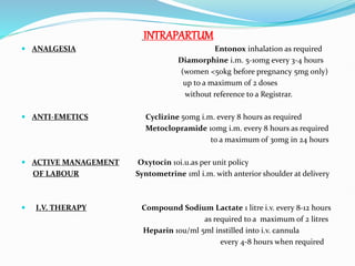 INTRAPARTUM
 ANALGESIA Entonox inhalation as required
Diamorphine i.m. 5-10mg every 3-4 hours
(women <50kg before pregnancy 5mg only)
up to a maximum of 2 doses
without reference to a Registrar.
 ANTI-EMETICS Cyclizine 50mg i.m. every 8 hours as required
Metoclopramide 10mg i.m. every 8 hours as required
to a maximum of 30mg in 24 hours
 ACTIVE MANAGEMENT Oxytocin 10i.u.as per unit policy
OF LABOUR Syntometrine 1ml i.m. with anterior shoulder at delivery
 I.V. THERAPY Compound Sodium Lactate 1 litre i.v. every 8-12 hours
as required to a maximum of 2 litres
Heparin 10u/ml 5ml instilled into i.v. cannula
every 4-8 hours when required
 